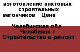 изготовление вахтовых, строительных вагончиков › Цена ­ 1 000 - Челябинская обл., Челябинск г. Строительство и ремонт » Услуги   . Челябинская обл.